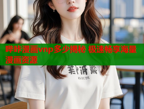 哔咔漫画vnp多少揭秘 极速畅享海量漫画资源